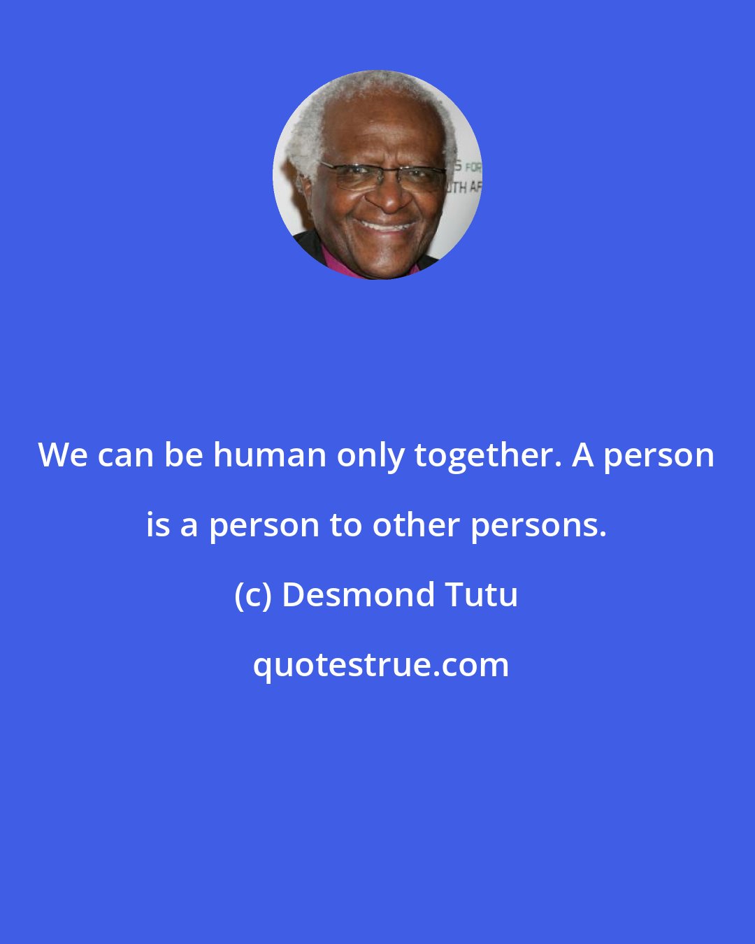 Desmond Tutu: We can be human only together. A person is a person to other persons.