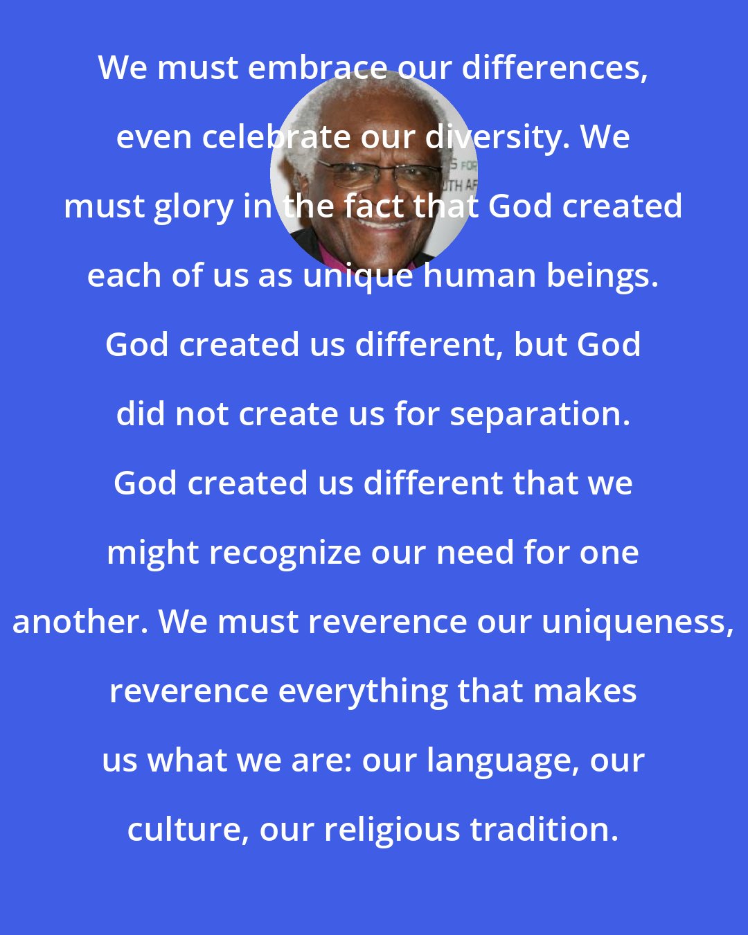 Desmond Tutu: We must embrace our differences, even celebrate our diversity. We must glory in the fact that God created each of us as unique human beings. God created us different, but God did not create us for separation. God created us different that we might recognize our need for one another. We must reverence our uniqueness, reverence everything that makes us what we are: our language, our culture, our religious tradition.