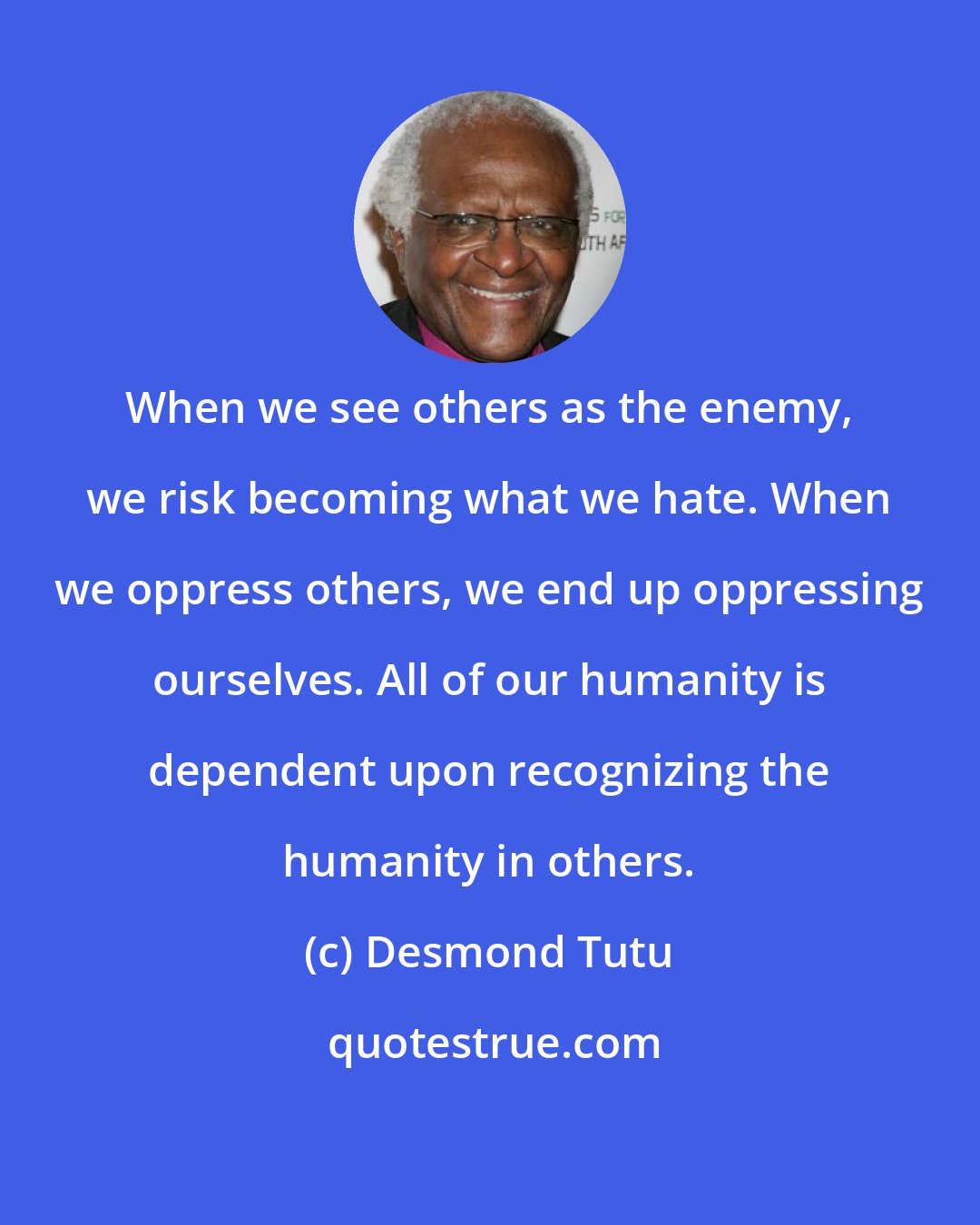 Desmond Tutu: When we see others as the enemy, we risk becoming what we hate. When we oppress others, we end up oppressing ourselves. All of our humanity is dependent upon recognizing the humanity in others.