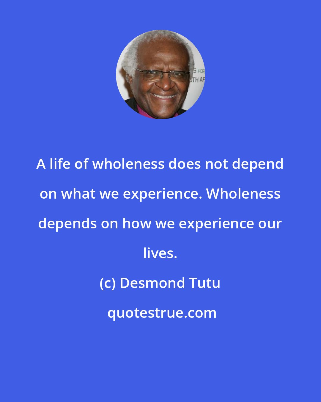 Desmond Tutu: A life of wholeness does not depend on what we experience. Wholeness depends on how we experience our lives.