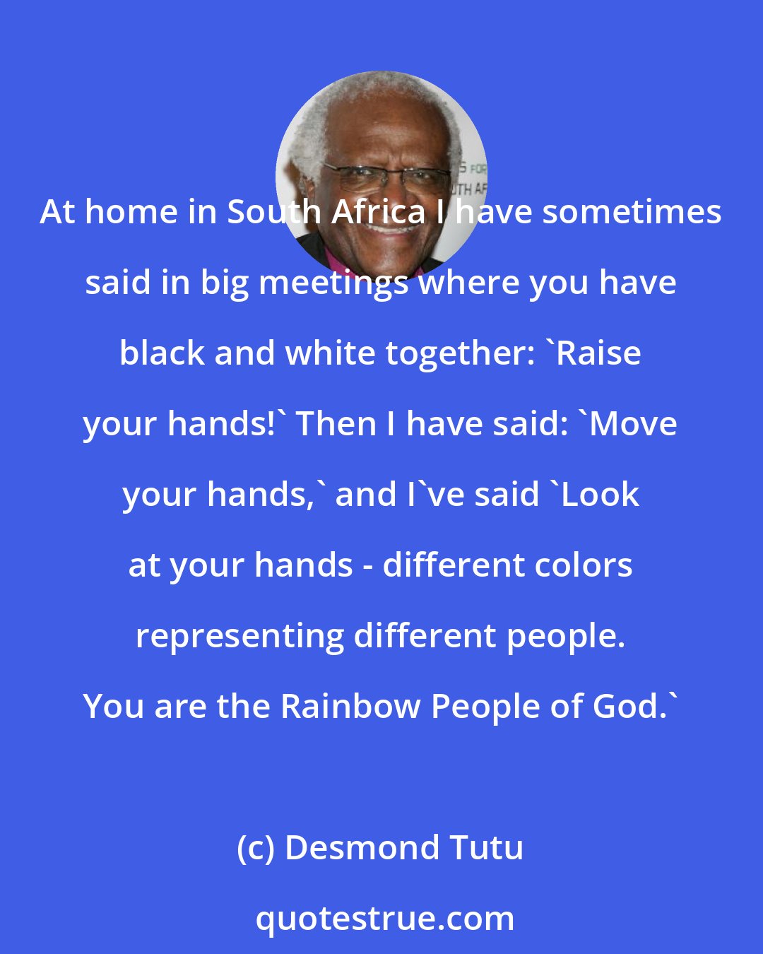 Desmond Tutu: At home in South Africa I have sometimes said in big meetings where you have black and white together: 'Raise your hands!' Then I have said: 'Move your hands,' and I've said 'Look at your hands - different colors representing different people. You are the Rainbow People of God.'