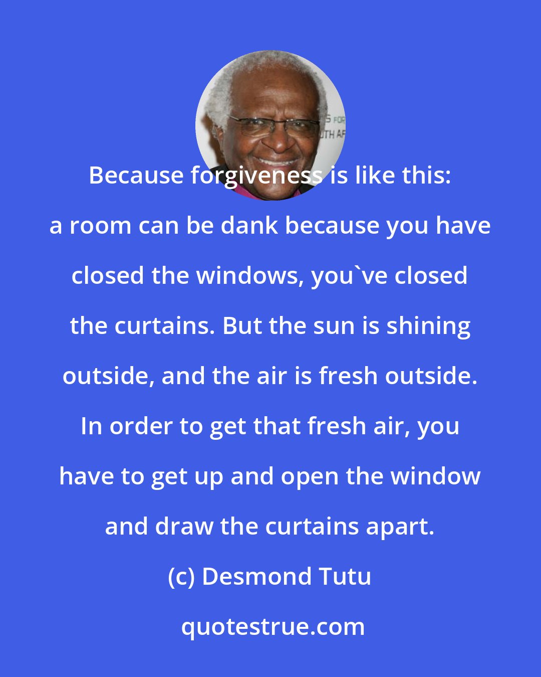 Desmond Tutu: Because forgiveness is like this: a room can be dank because you have closed the windows, you've closed the curtains. But the sun is shining outside, and the air is fresh outside. In order to get that fresh air, you have to get up and open the window and draw the curtains apart.