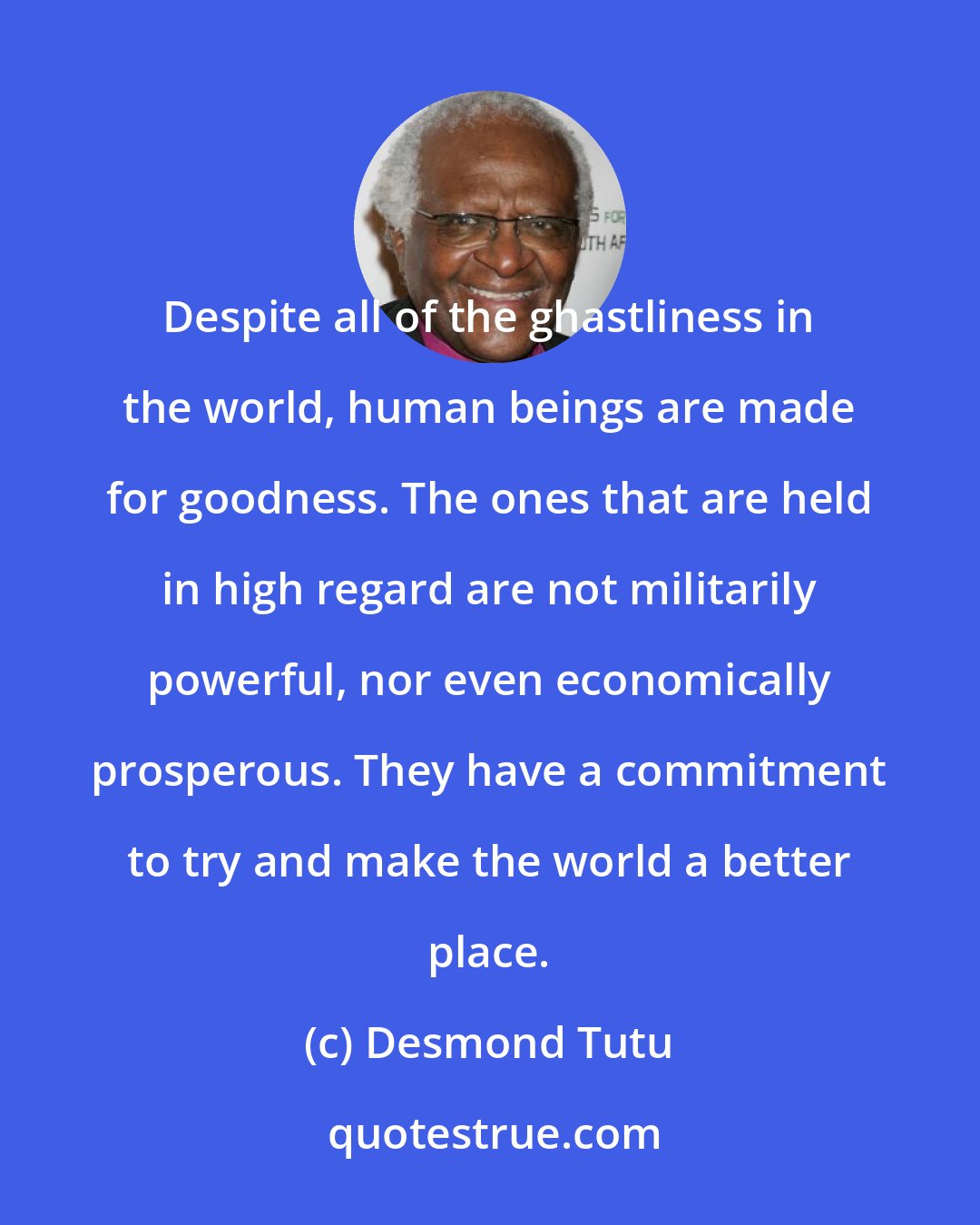 Desmond Tutu: Despite all of the ghastliness in the world, human beings are made for goodness. The ones that are held in high regard are not militarily powerful, nor even economically prosperous. They have a commitment to try and make the world a better place.