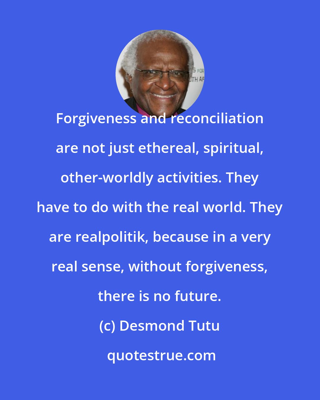 Desmond Tutu: Forgiveness and reconciliation are not just ethereal, spiritual, other-worldly activities. They have to do with the real world. They are realpolitik, because in a very real sense, without forgiveness, there is no future.