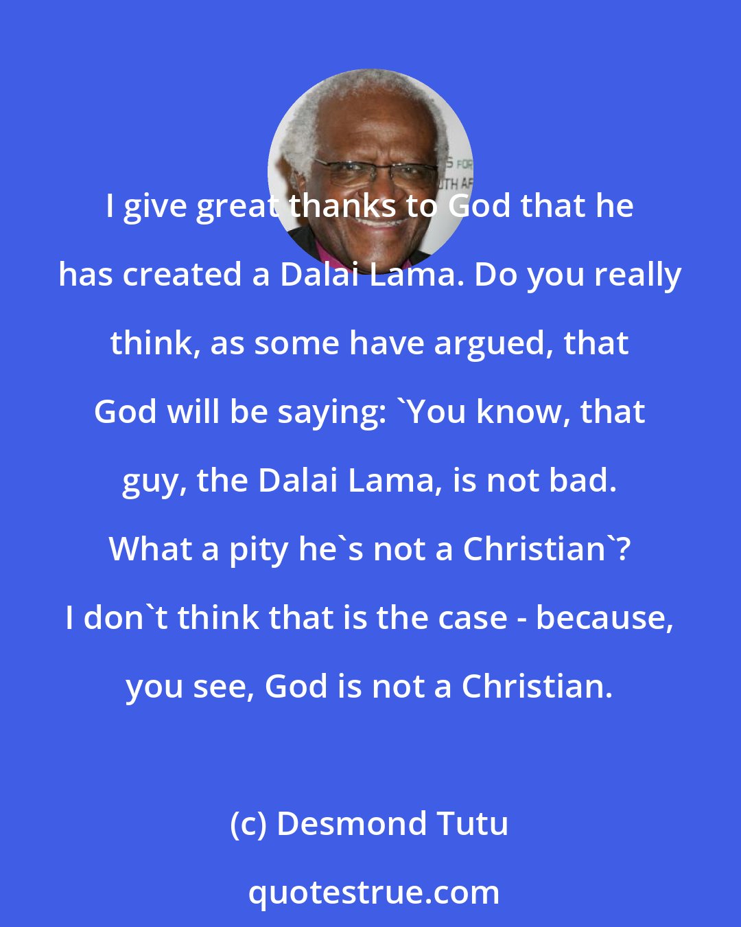 Desmond Tutu: I give great thanks to God that he has created a Dalai Lama. Do you really think, as some have argued, that God will be saying: 'You know, that guy, the Dalai Lama, is not bad. What a pity he's not a Christian'? I don't think that is the case - because, you see, God is not a Christian.