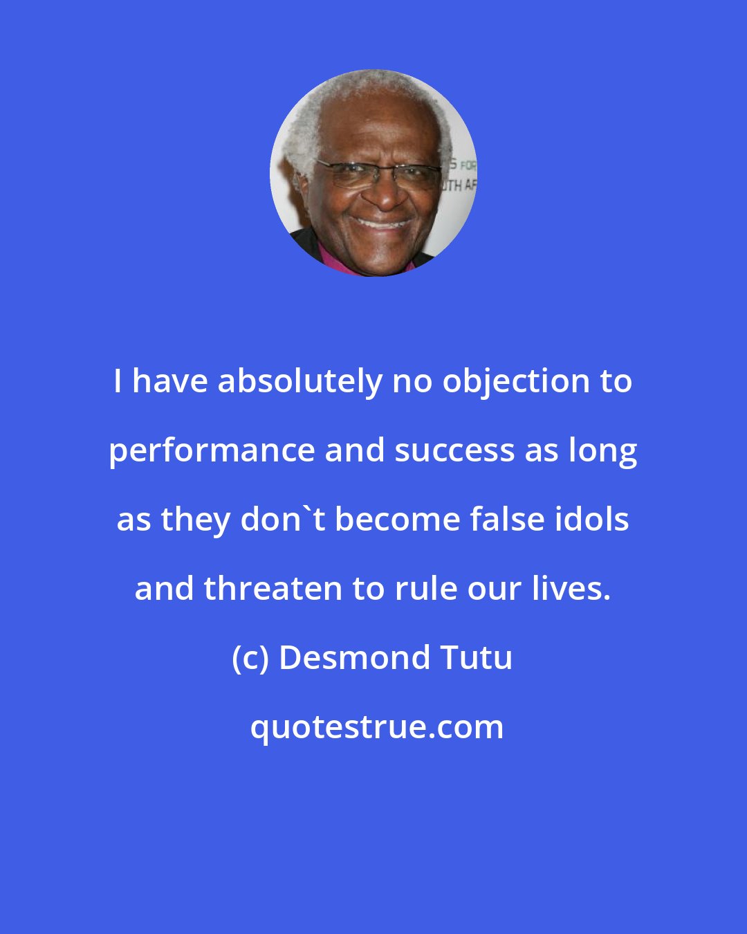 Desmond Tutu: I have absolutely no objection to performance and success as long as they don't become false idols and threaten to rule our lives.