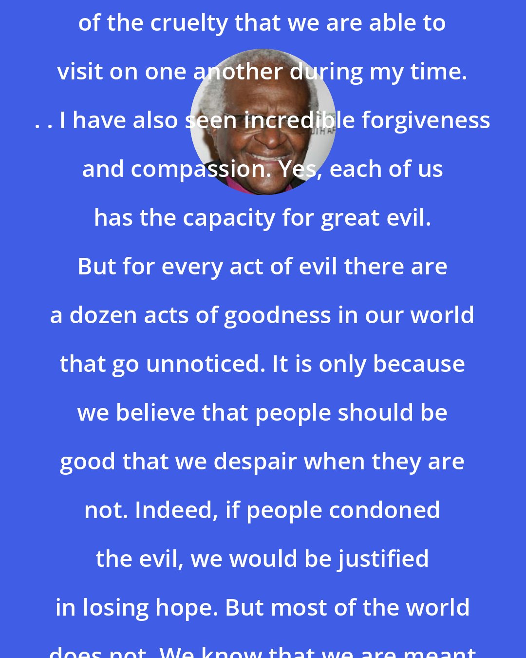 Desmond Tutu: I have heard and seen many examples of the cruelty that we are able to visit on one another during my time. . . I have also seen incredible forgiveness and compassion. Yes, each of us has the capacity for great evil. But for every act of evil there are a dozen acts of goodness in our world that go unnoticed. It is only because we believe that people should be good that we despair when they are not. Indeed, if people condoned the evil, we would be justified in losing hope. But most of the world does not. We know that we are meant for better.