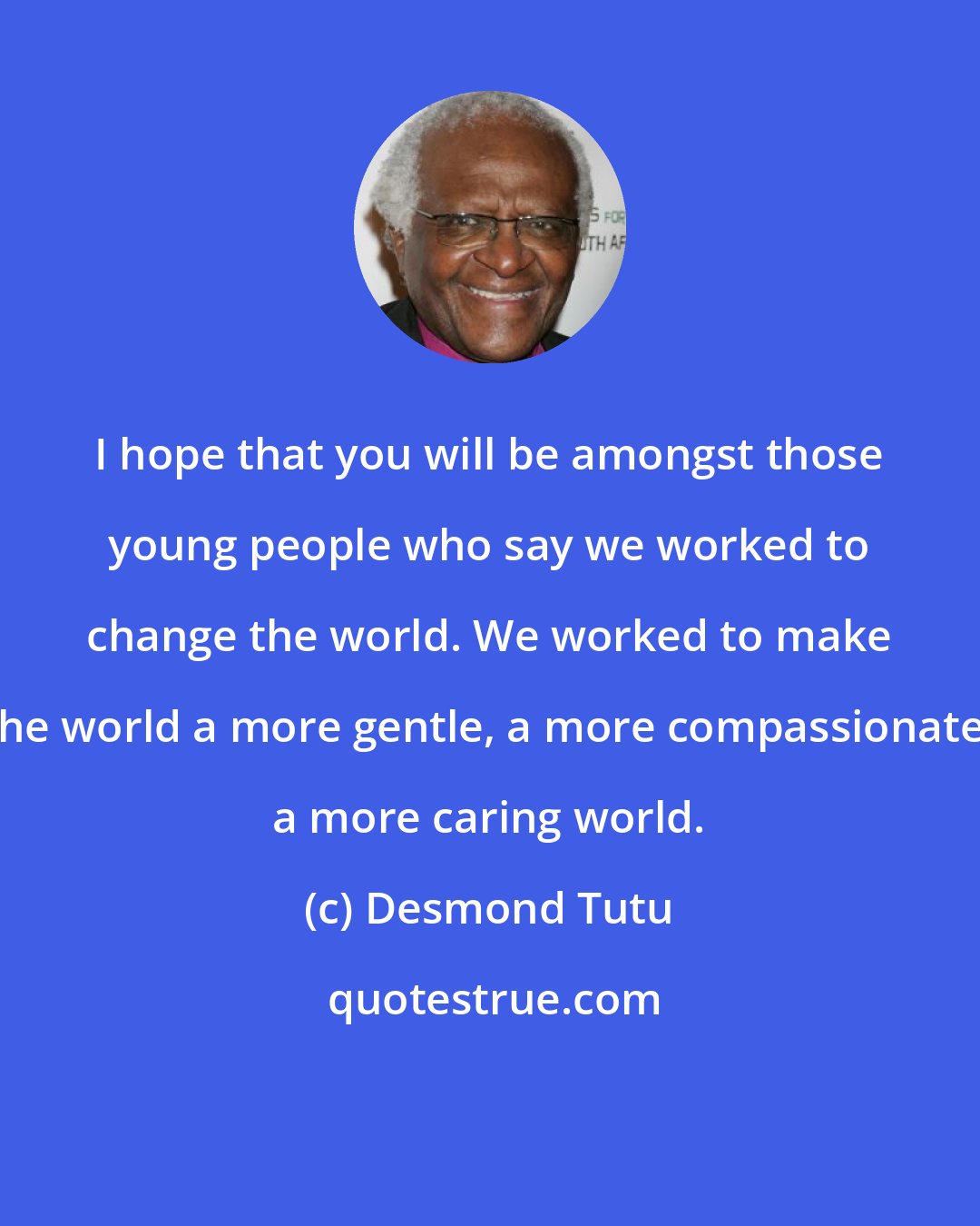 Desmond Tutu: I hope that you will be amongst those young people who say we worked to change the world. We worked to make the world a more gentle, a more compassionate, a more caring world.