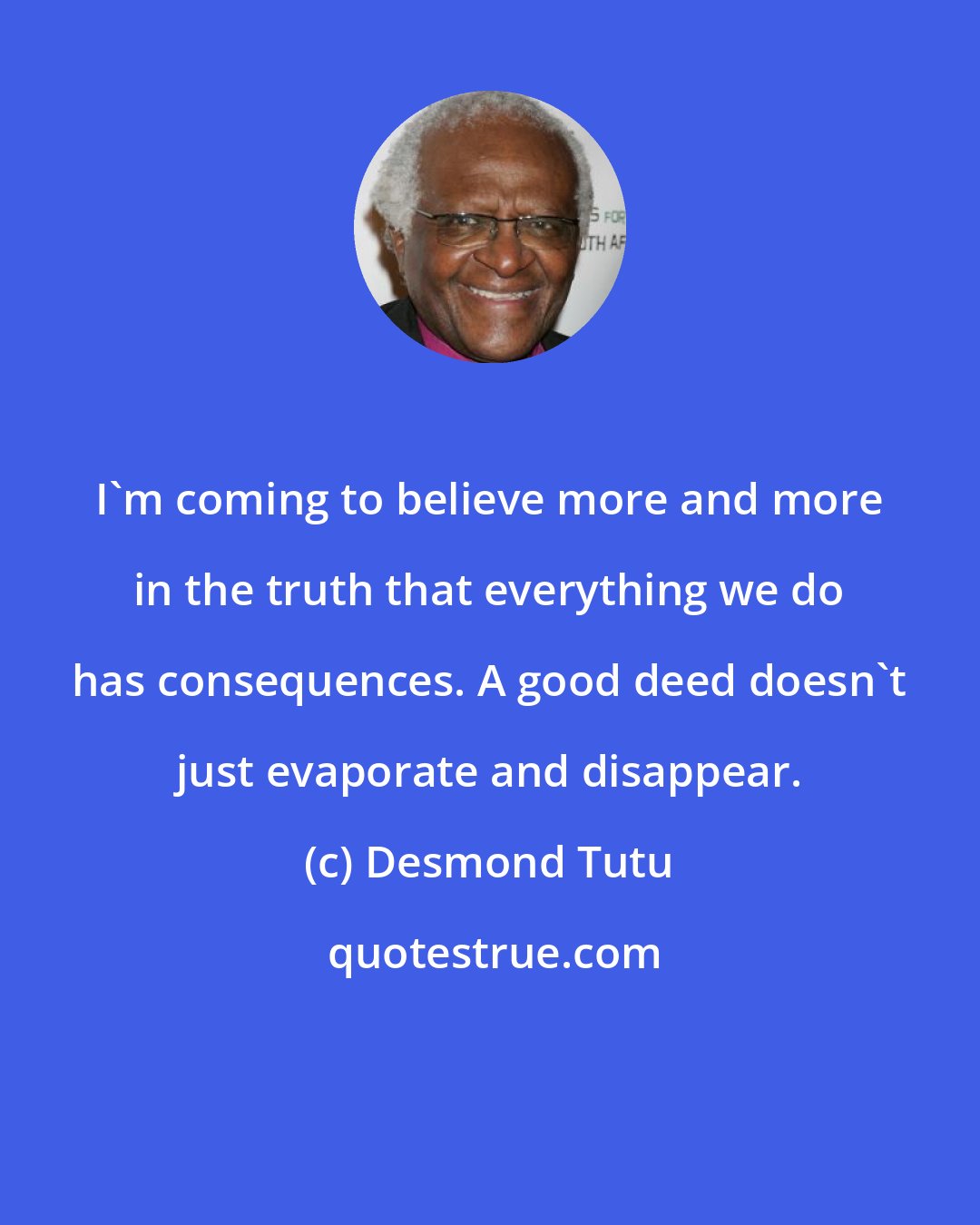 Desmond Tutu: I'm coming to believe more and more in the truth that everything we do has consequences. A good deed doesn't just evaporate and disappear.