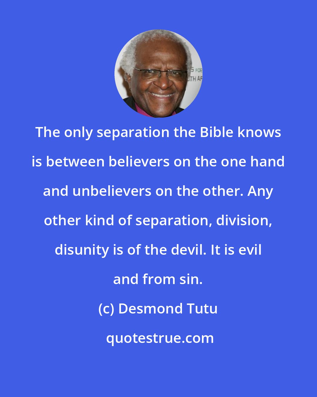 Desmond Tutu: The only separation the Bible knows is between believers on the one hand and unbelievers on the other. Any other kind of separation, division, disunity is of the devil. It is evil and from sin.