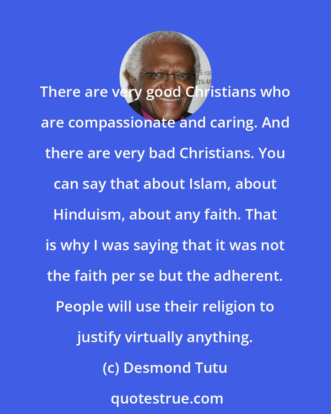 Desmond Tutu: There are very good Christians who are compassionate and caring. And there are very bad Christians. You can say that about Islam, about Hinduism, about any faith. That is why I was saying that it was not the faith per se but the adherent. People will use their religion to justify virtually anything.