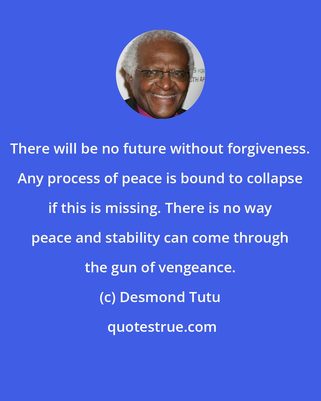 Desmond Tutu: There will be no future without forgiveness. Any process of peace is bound to collapse if this is missing. There is no way peace and stability can come through the gun of vengeance.