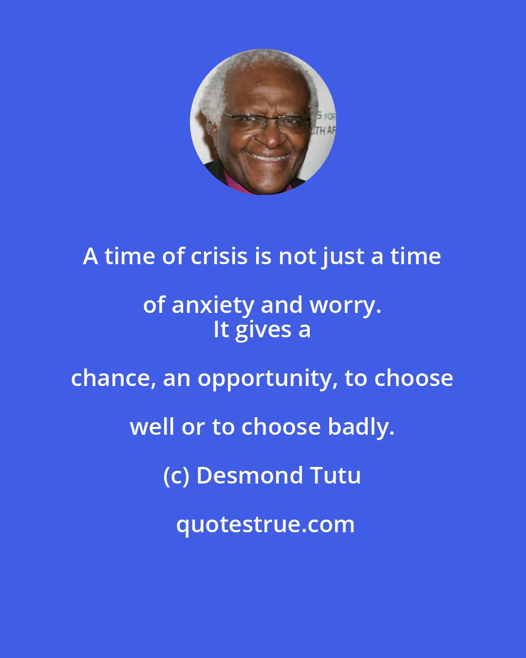 Desmond Tutu: A time of crisis is not just a time of anxiety and worry. 
 It gives a chance, an opportunity, to choose well or to choose badly.