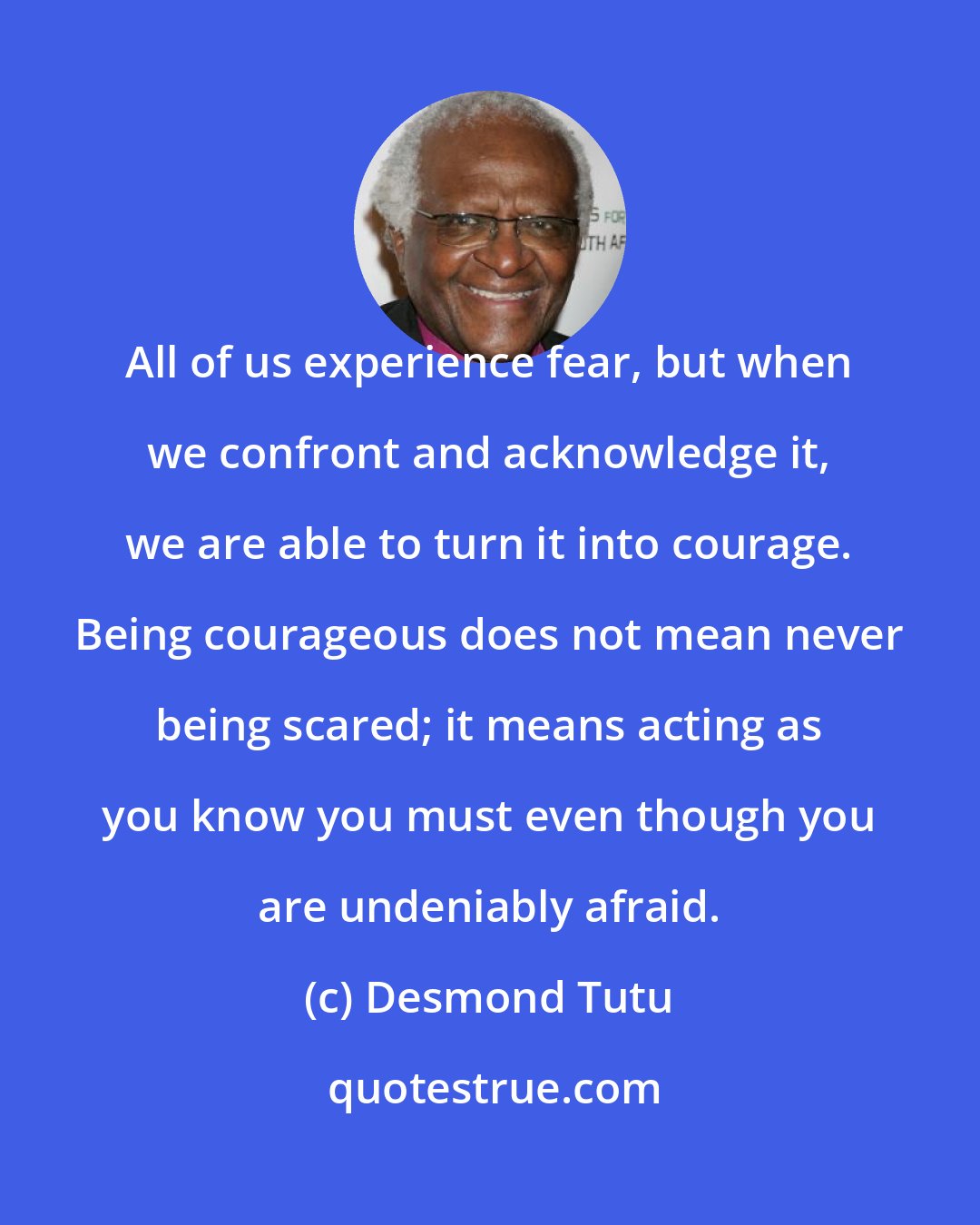 Desmond Tutu: All of us experience fear, but when we confront and acknowledge it, we are able to turn it into courage. Being courageous does not mean never being scared; it means acting as you know you must even though you are undeniably afraid.