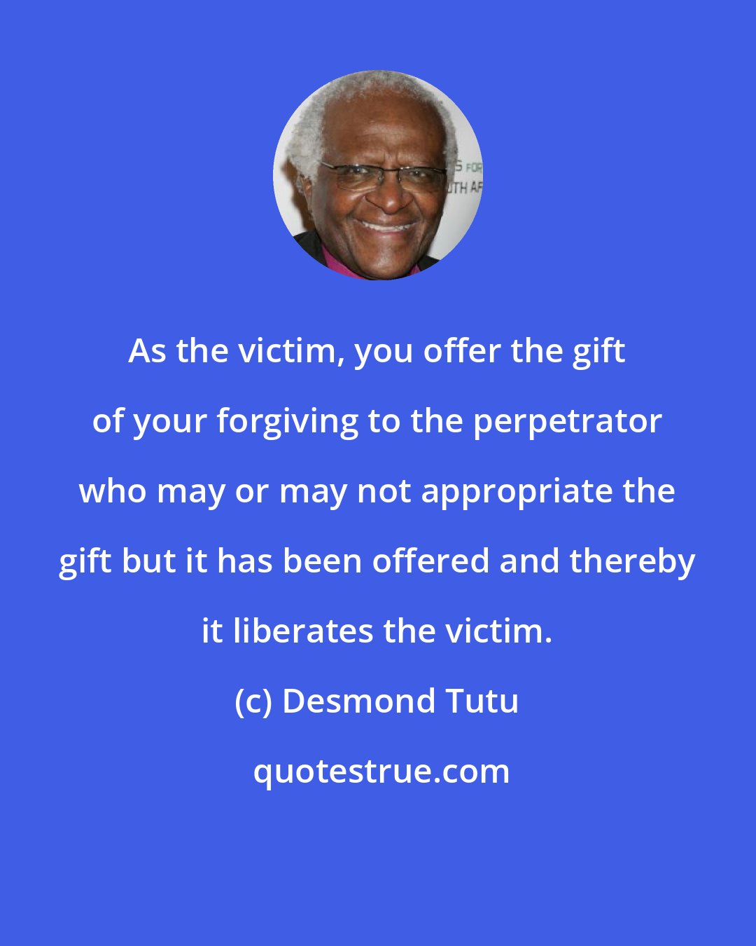 Desmond Tutu: As the victim, you offer the gift of your forgiving to the perpetrator who may or may not appropriate the gift but it has been offered and thereby it liberates the victim.