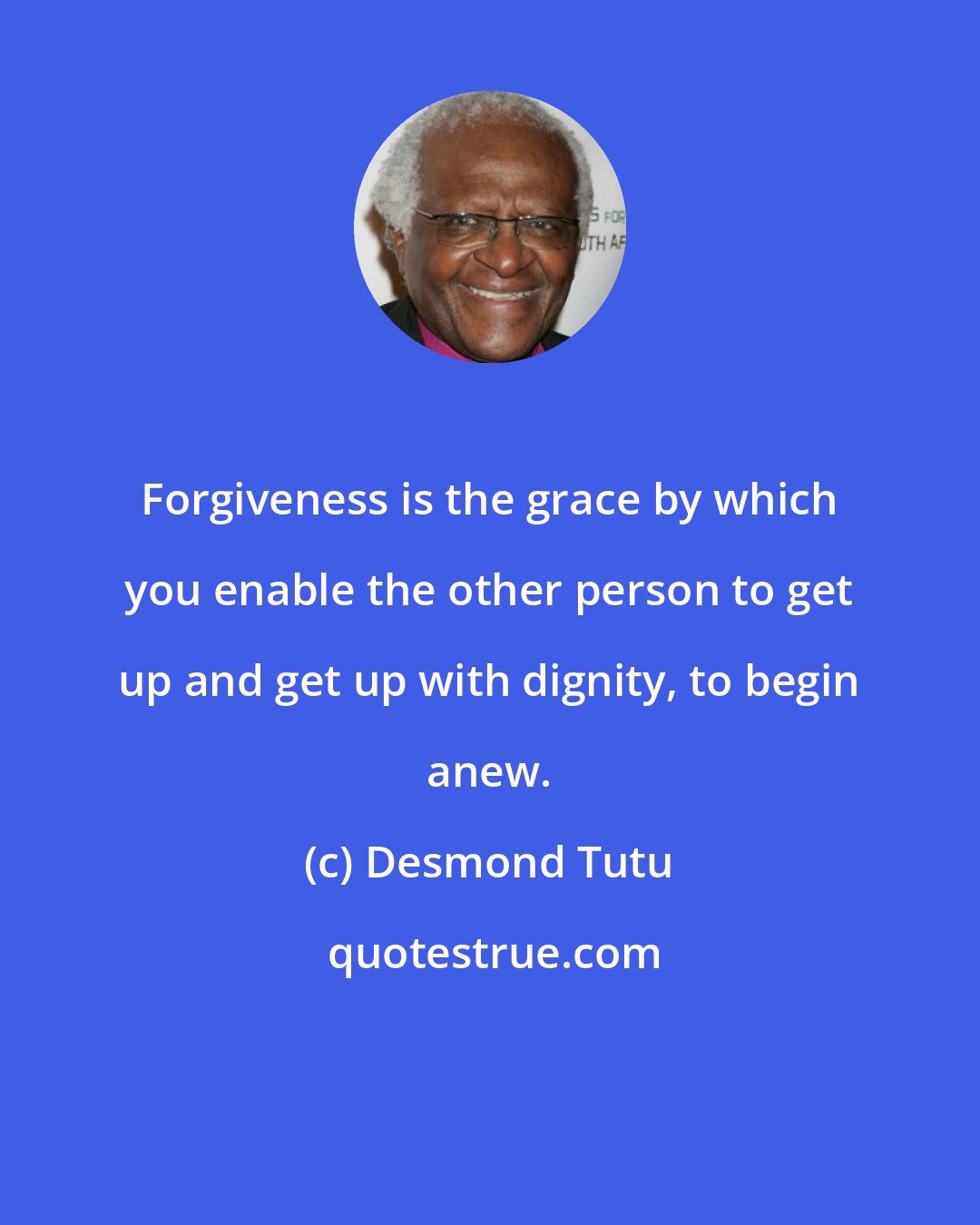 Desmond Tutu: Forgiveness is the grace by which you enable the other person to get up and get up with dignity, to begin anew.