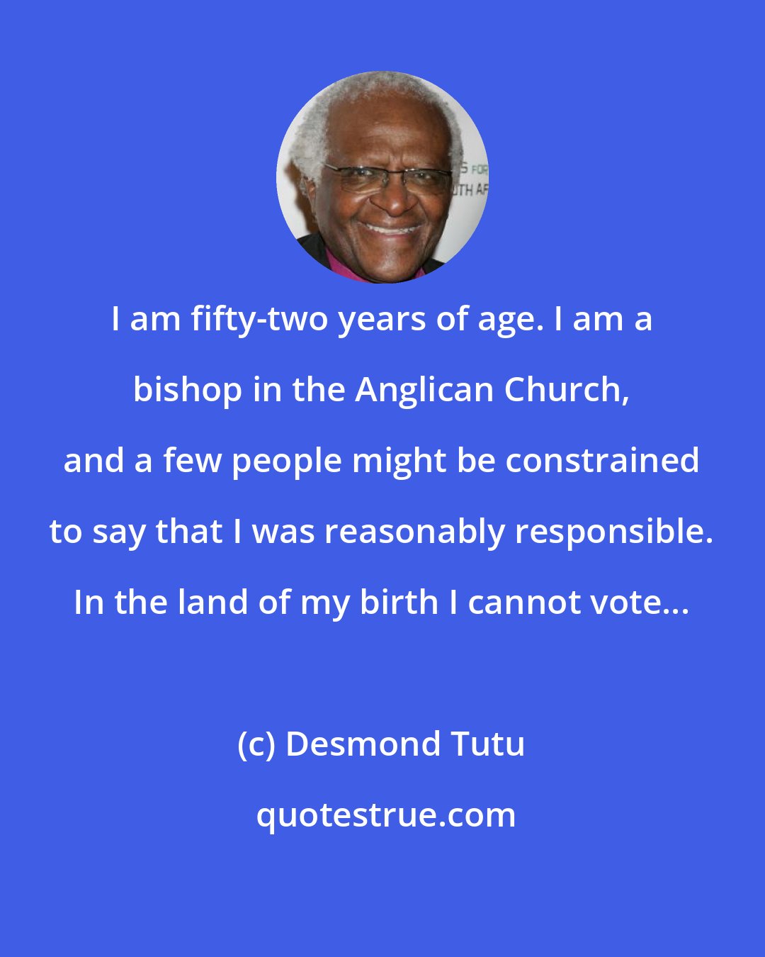 Desmond Tutu: I am fifty-two years of age. I am a bishop in the Anglican Church, and a few people might be constrained to say that I was reasonably responsible. In the land of my birth I cannot vote...