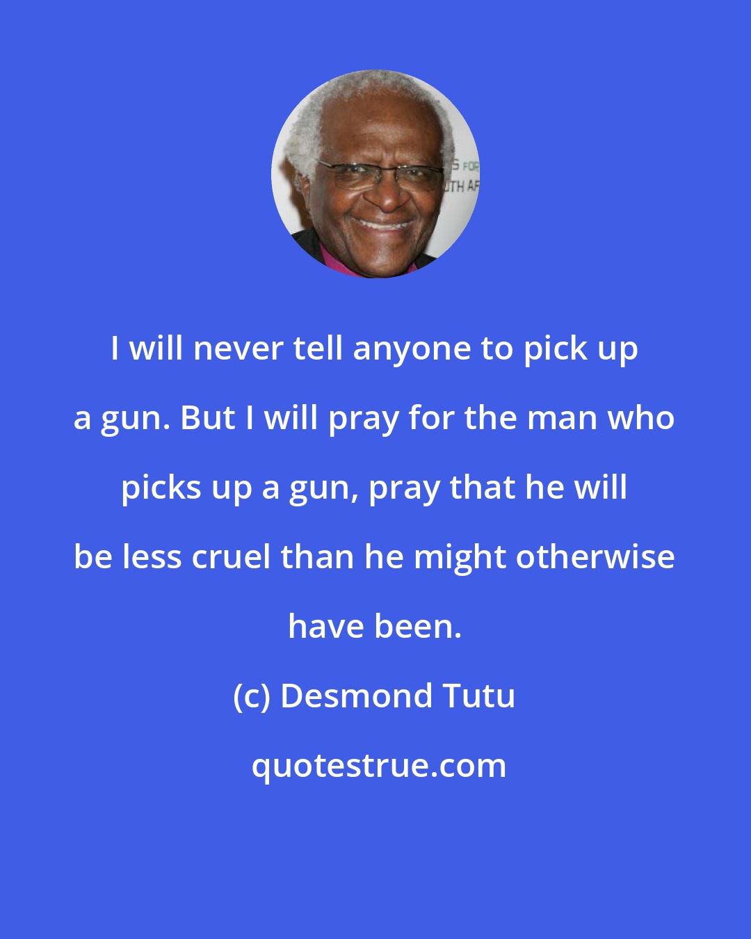 Desmond Tutu: I will never tell anyone to pick up a gun. But I will pray for the man who picks up a gun, pray that he will be less cruel than he might otherwise have been.