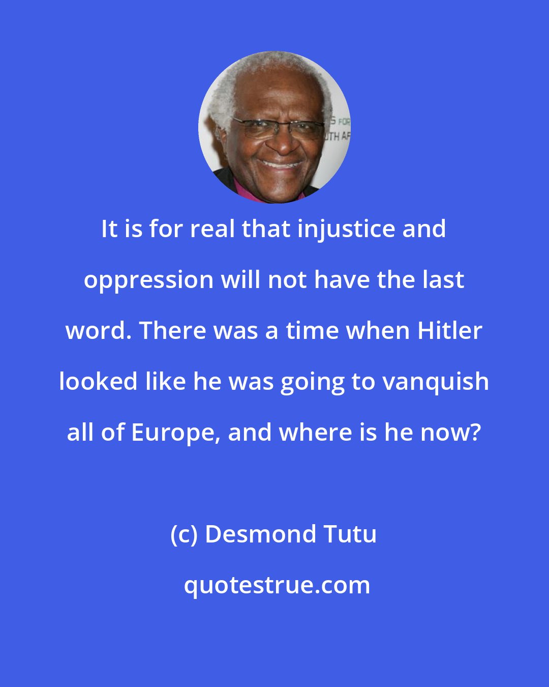 Desmond Tutu: It is for real that injustice and oppression will not have the last word. There was a time when Hitler looked like he was going to vanquish all of Europe, and where is he now?