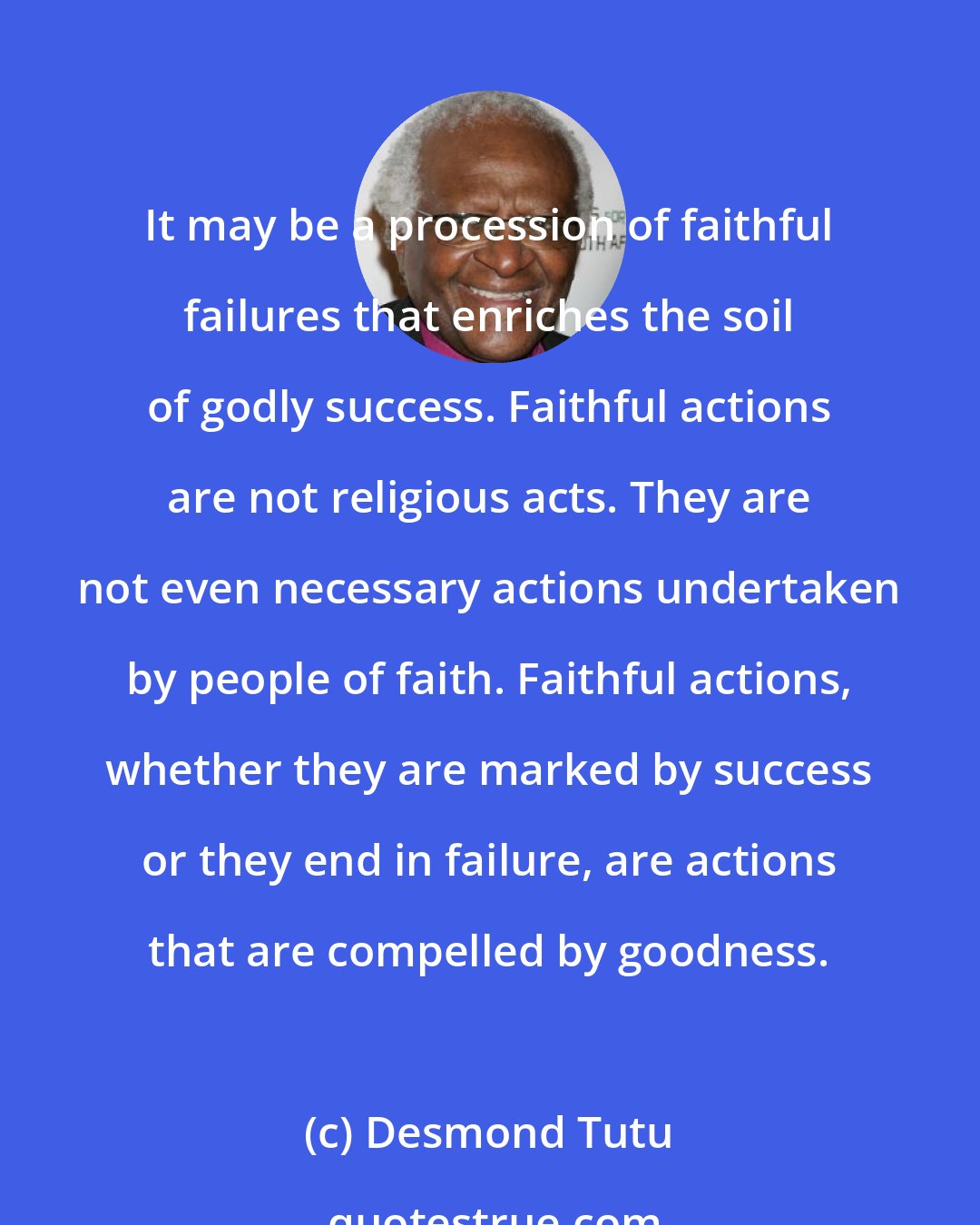 Desmond Tutu: It may be a procession of faithful failures that enriches the soil of godly success. Faithful actions are not religious acts. They are not even necessary actions undertaken by people of faith. Faithful actions, whether they are marked by success or they end in failure, are actions that are compelled by goodness.