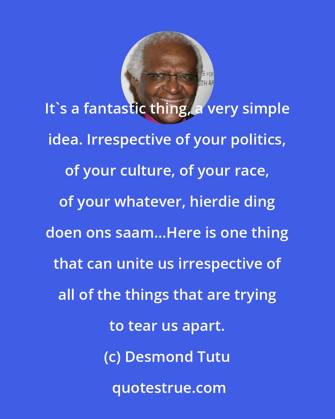 Desmond Tutu: It's a fantastic thing, a very simple idea. Irrespective of your politics, of your culture, of your race, of your whatever, hierdie ding doen ons saam...Here is one thing that can unite us irrespective of all of the things that are trying to tear us apart.