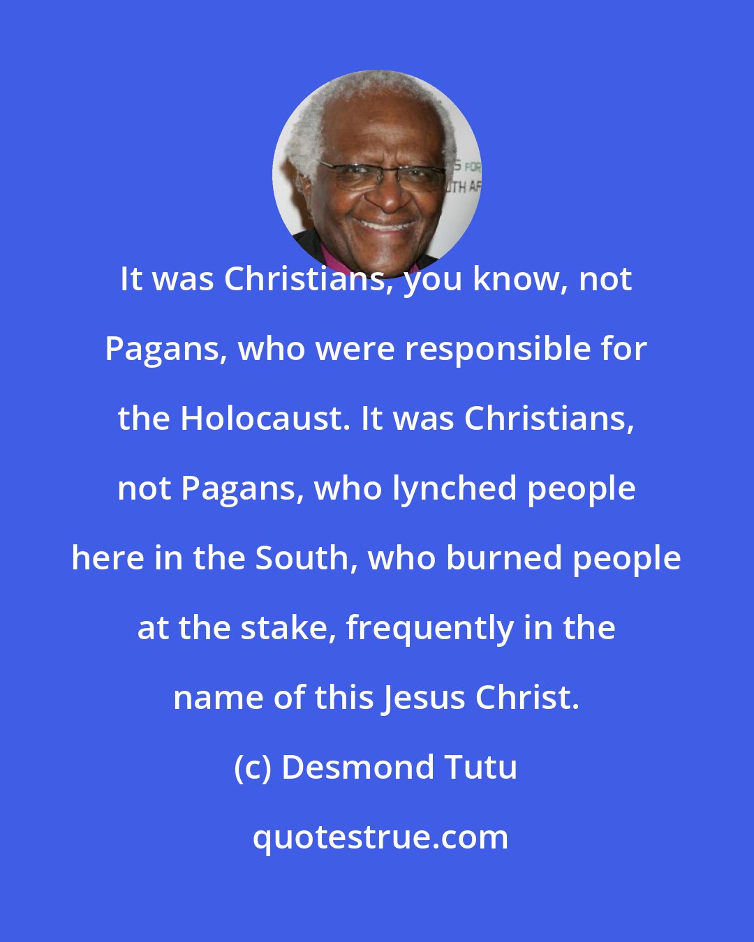 Desmond Tutu: It was Christians, you know, not Pagans, who were responsible for the Holocaust. It was Christians, not Pagans, who lynched people here in the South, who burned people at the stake, frequently in the name of this Jesus Christ.