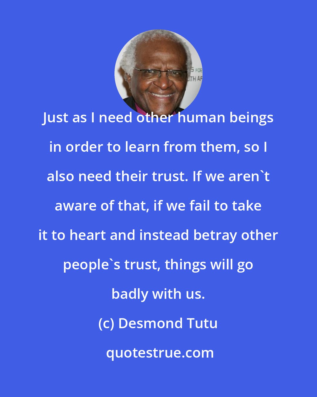 Desmond Tutu: Just as I need other human beings in order to learn from them, so I also need their trust. If we aren't aware of that, if we fail to take it to heart and instead betray other people's trust, things will go badly with us.