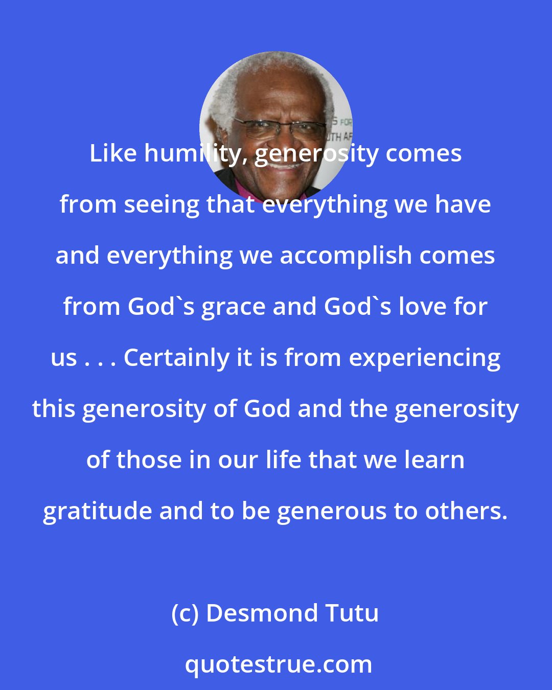 Desmond Tutu: Like humility, generosity comes from seeing that everything we have and everything we accomplish comes from God's grace and God's love for us . . . Certainly it is from experiencing this generosity of God and the generosity of those in our life that we learn gratitude and to be generous to others.