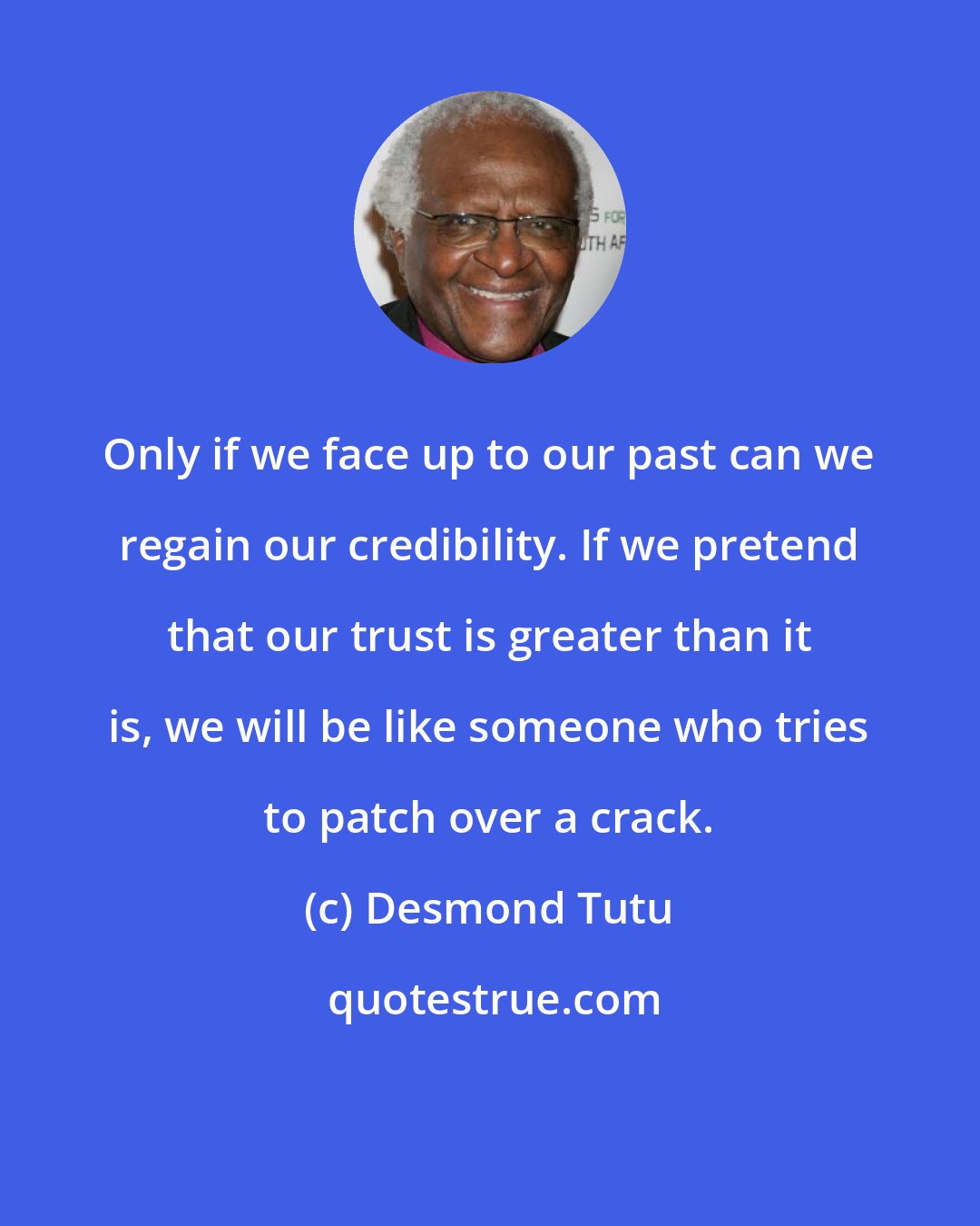 Desmond Tutu: Only if we face up to our past can we regain our credibility. If we pretend that our trust is greater than it is, we will be like someone who tries to patch over a crack.