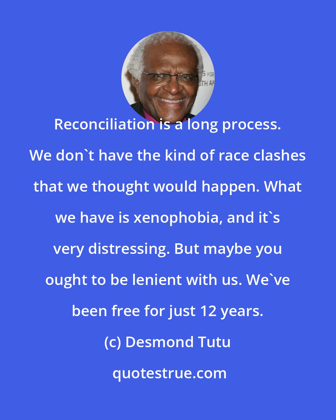 Desmond Tutu: Reconciliation is a long process. We don't have the kind of race clashes that we thought would happen. What we have is xenophobia, and it's very distressing. But maybe you ought to be lenient with us. We've been free for just 12 years.