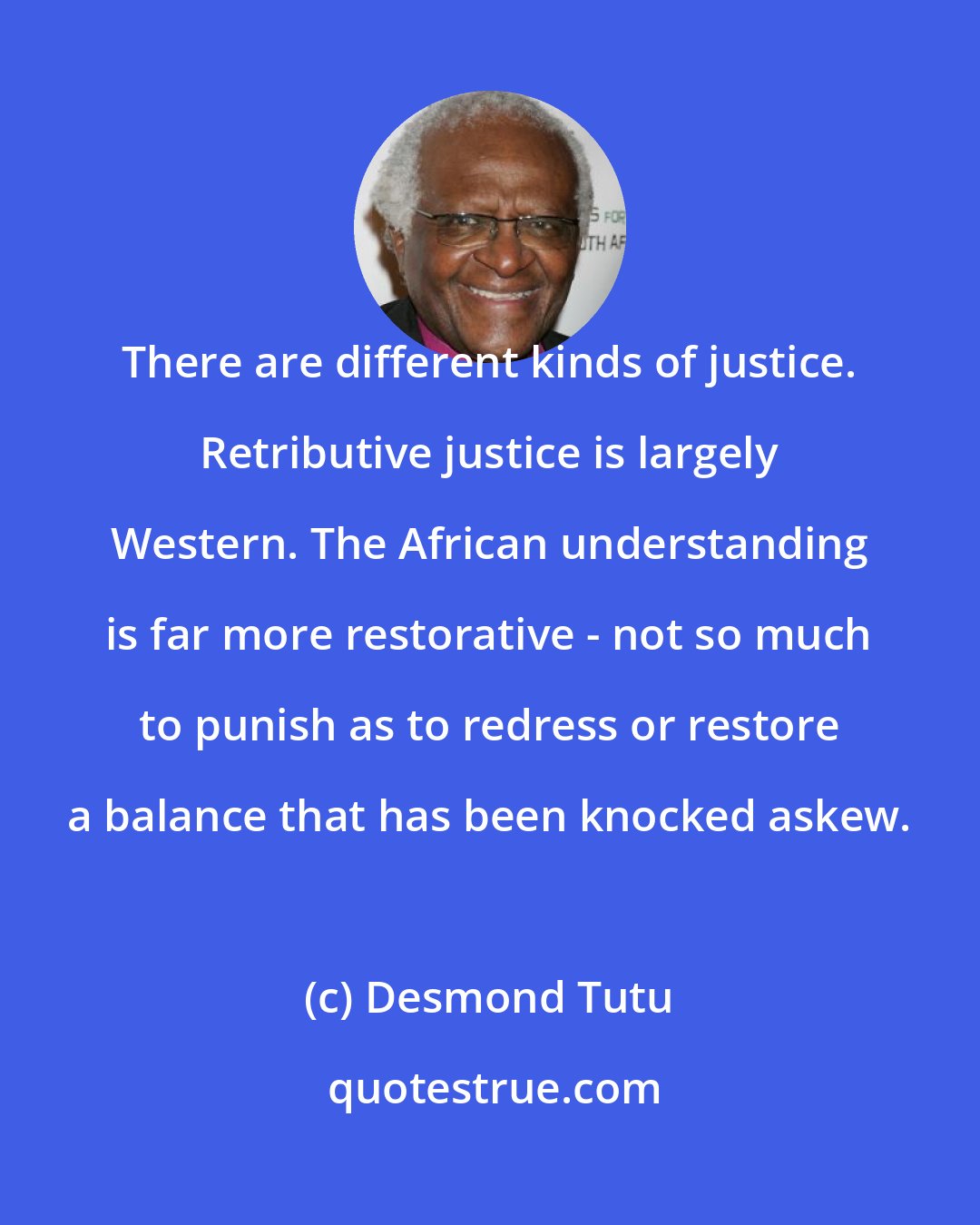 Desmond Tutu: There are different kinds of justice. Retributive justice is largely Western. The African understanding is far more restorative - not so much to punish as to redress or restore a balance that has been knocked askew.
