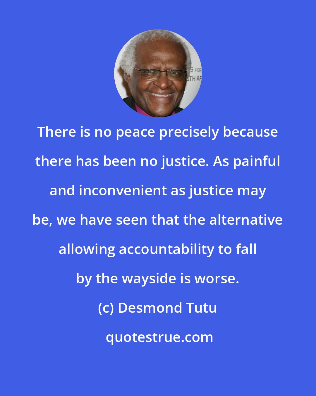 Desmond Tutu: There is no peace precisely because there has been no justice. As painful and inconvenient as justice may be, we have seen that the alternative allowing accountability to fall by the wayside is worse.