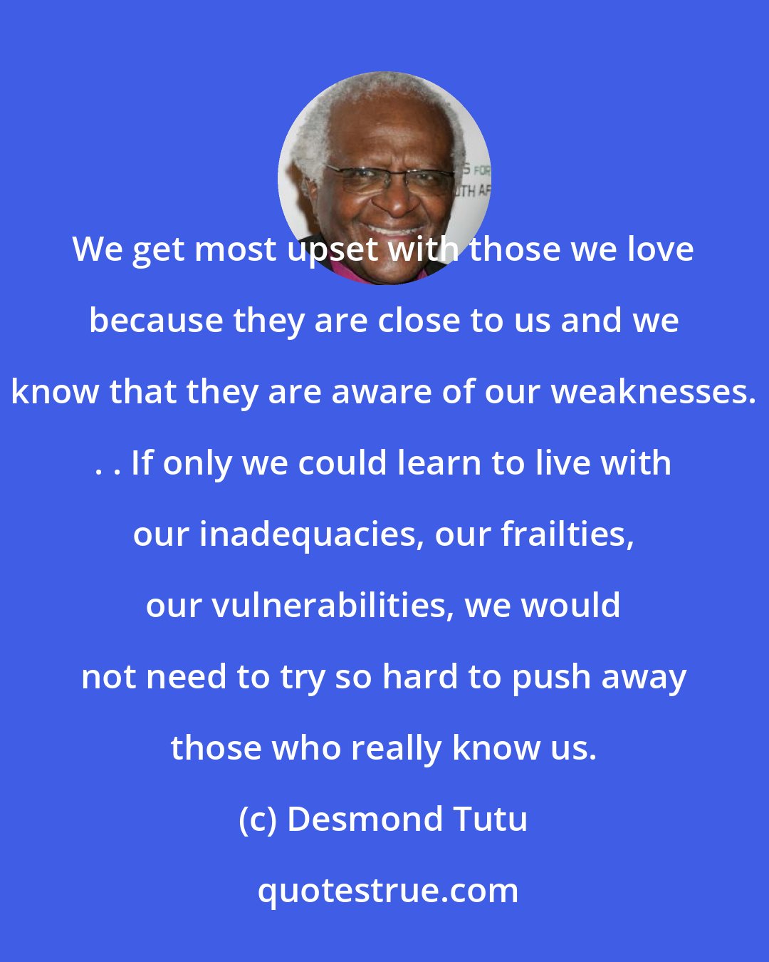 Desmond Tutu: We get most upset with those we love because they are close to us and we know that they are aware of our weaknesses. . . If only we could learn to live with our inadequacies, our frailties, our vulnerabilities, we would not need to try so hard to push away those who really know us.