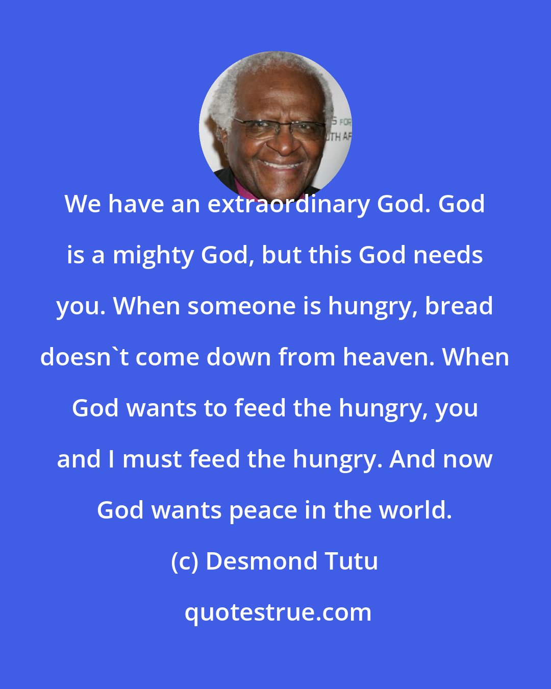 Desmond Tutu: We have an extraordinary God. God is a mighty God, but this God needs you. When someone is hungry, bread doesn't come down from heaven. When God wants to feed the hungry, you and I must feed the hungry. And now God wants peace in the world.