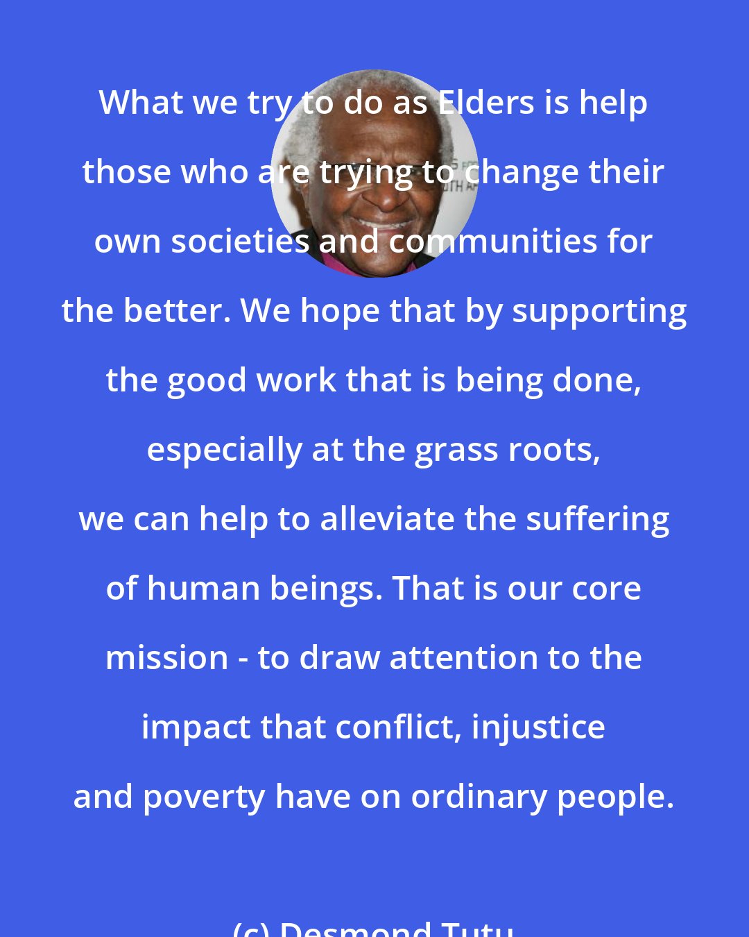 Desmond Tutu: What we try to do as Elders is help those who are trying to change their own societies and communities for the better. We hope that by supporting the good work that is being done, especially at the grass roots, we can help to alleviate the suffering of human beings. That is our core mission - to draw attention to the impact that conflict, injustice and poverty have on ordinary people.