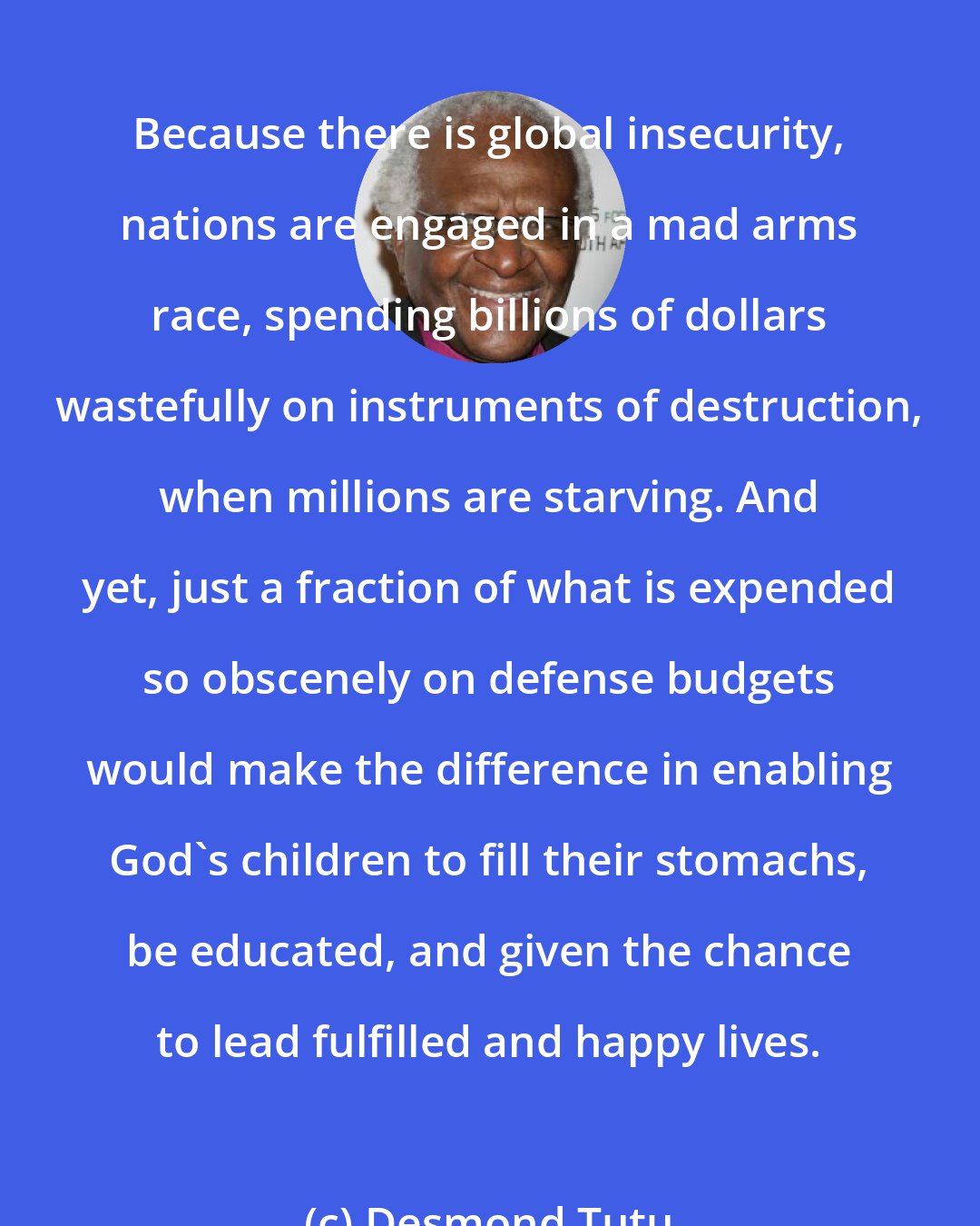 Desmond Tutu: Because there is global insecurity, nations are engaged in a mad arms race, spending billions of dollars wastefully on instruments of destruction, when millions are starving. And yet, just a fraction of what is expended so obscenely on defense budgets would make the difference in enabling God's children to fill their stomachs, be educated, and given the chance to lead fulfilled and happy lives.