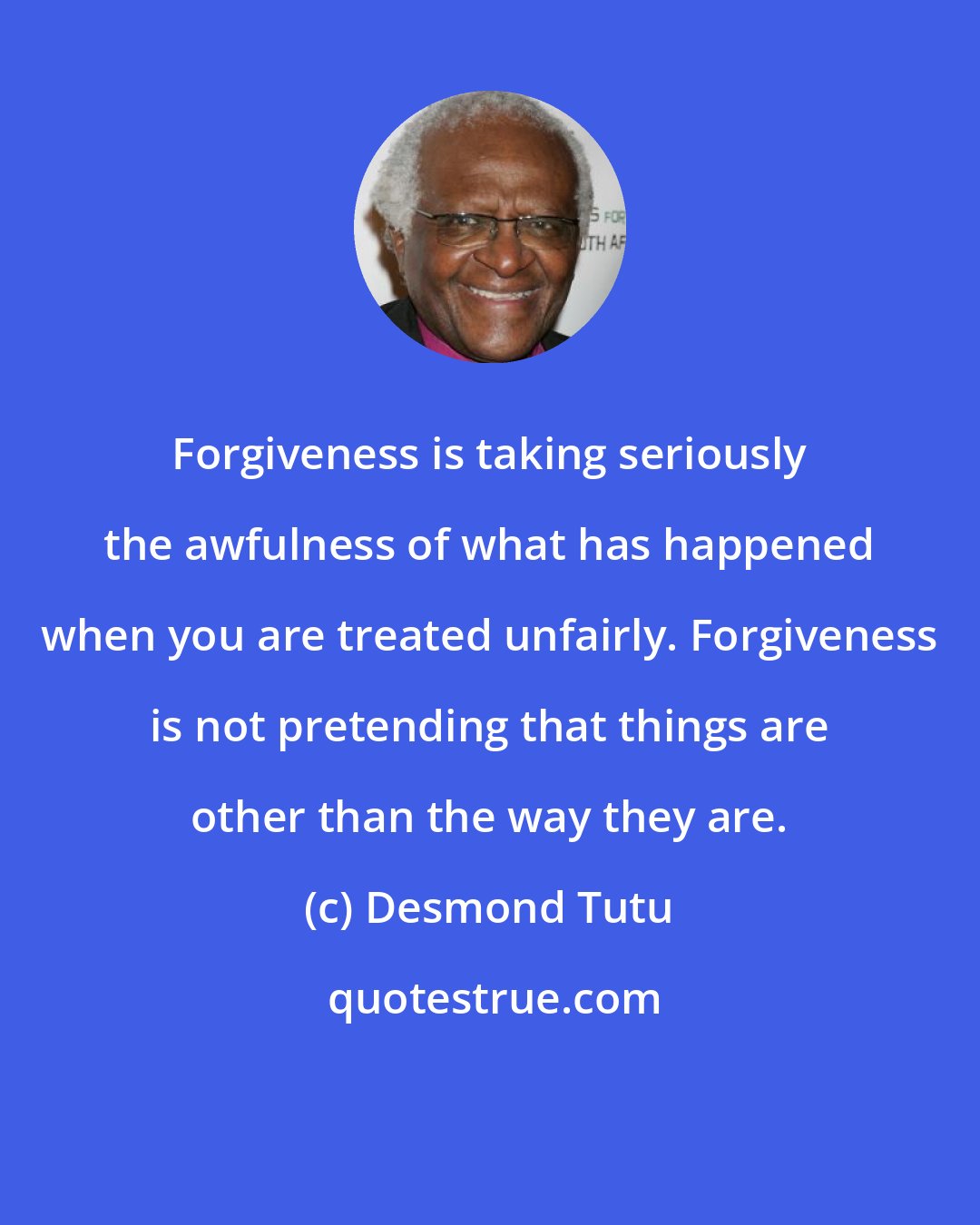 Desmond Tutu: Forgiveness is taking seriously the awfulness of what has happened when you are treated unfairly. Forgiveness is not pretending that things are other than the way they are.