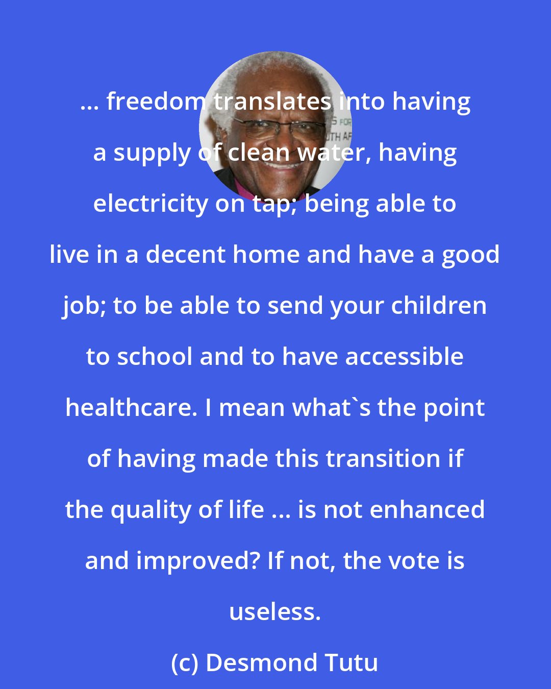 Desmond Tutu: ... freedom translates into having a supply of clean water, having electricity on tap; being able to live in a decent home and have a good job; to be able to send your children to school and to have accessible healthcare. I mean what's the point of having made this transition if the quality of life ... is not enhanced and improved? If not, the vote is useless.