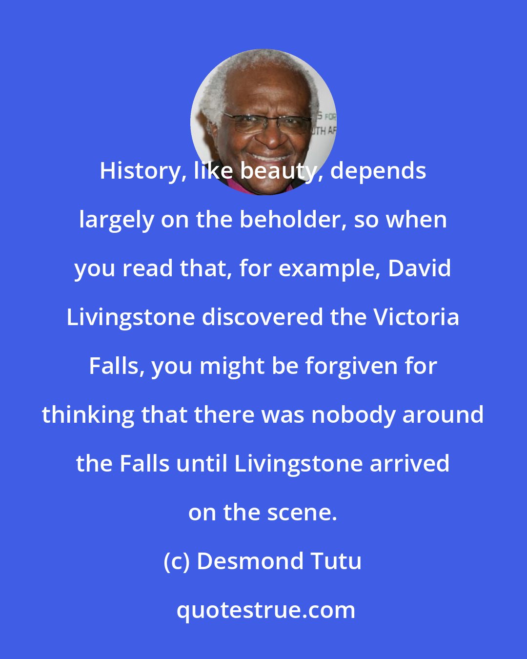 Desmond Tutu: History, like beauty, depends largely on the beholder, so when you read that, for example, David Livingstone discovered the Victoria Falls, you might be forgiven for thinking that there was nobody around the Falls until Livingstone arrived on the scene.