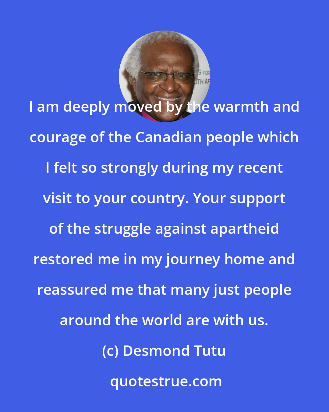 Desmond Tutu: I am deeply moved by the warmth and courage of the Canadian people which I felt so strongly during my recent visit to your country. Your support of the struggle against apartheid restored me in my journey home and reassured me that many just people around the world are with us.