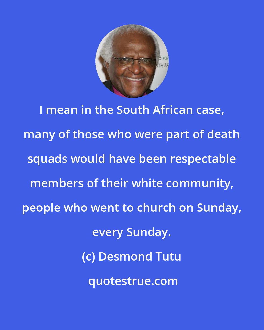 Desmond Tutu: I mean in the South African case, many of those who were part of death squads would have been respectable members of their white community, people who went to church on Sunday, every Sunday.