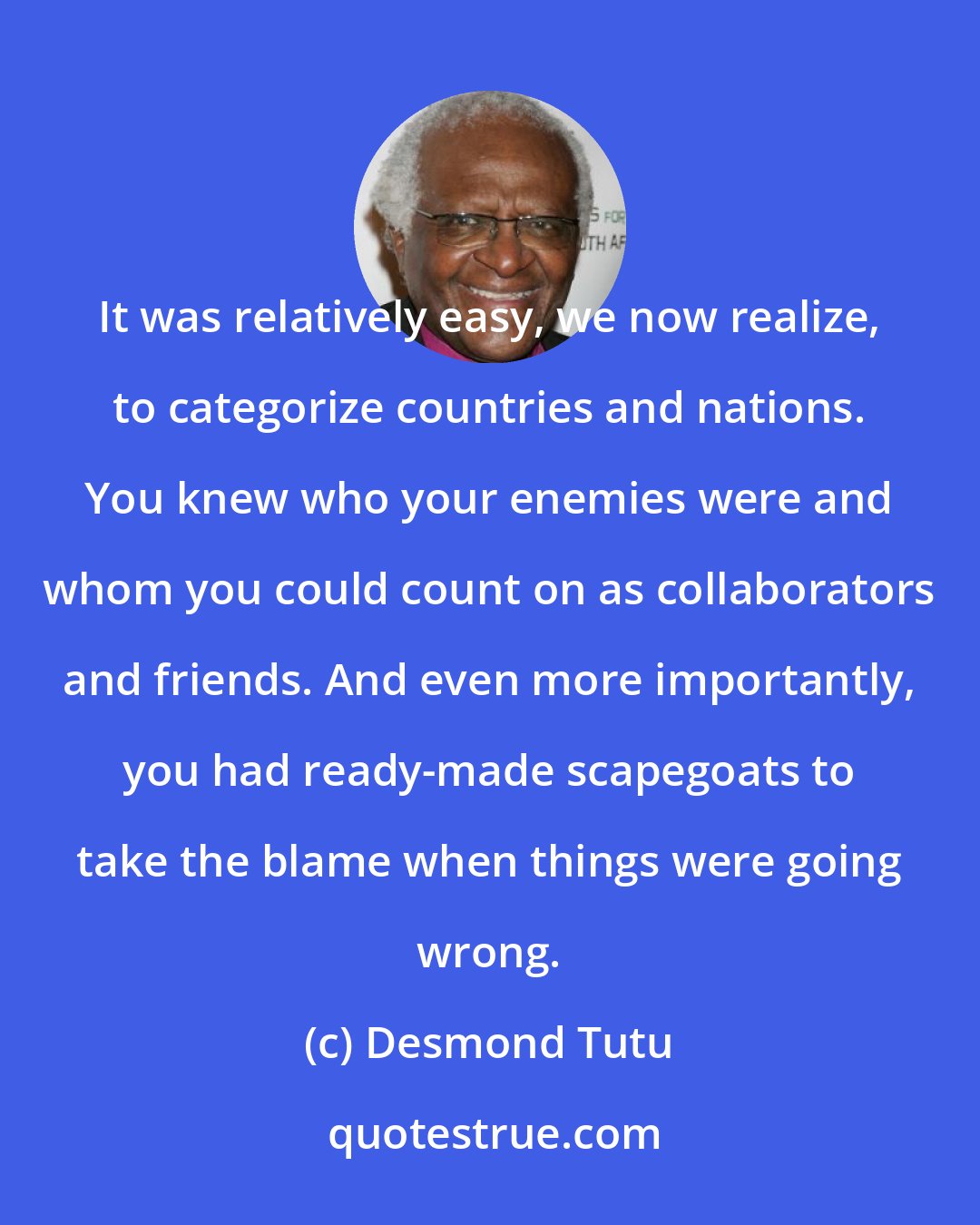 Desmond Tutu: It was relatively easy, we now realize, to categorize countries and nations. You knew who your enemies were and whom you could count on as collaborators and friends. And even more importantly, you had ready-made scapegoats to take the blame when things were going wrong.