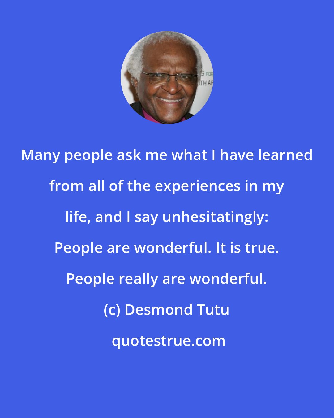 Desmond Tutu: Many people ask me what I have learned from all of the experiences in my life, and I say unhesitatingly: People are wonderful. It is true. People really are wonderful.