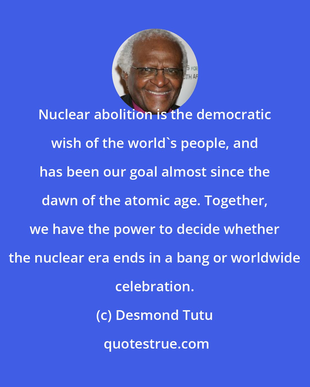 Desmond Tutu: Nuclear abolition is the democratic wish of the world's people, and has been our goal almost since the dawn of the atomic age. Together, we have the power to decide whether the nuclear era ends in a bang or worldwide celebration.