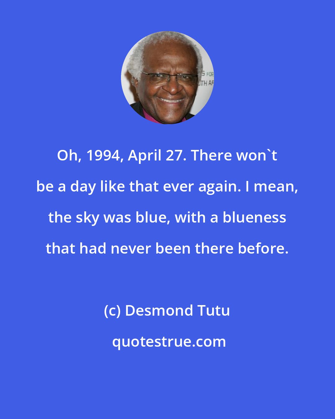 Desmond Tutu: Oh, 1994, April 27. There won't be a day like that ever again. I mean, the sky was blue, with a blueness that had never been there before.