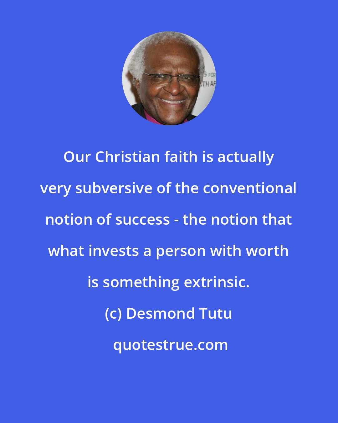 Desmond Tutu: Our Christian faith is actually very subversive of the conventional notion of success - the notion that what invests a person with worth is something extrinsic.