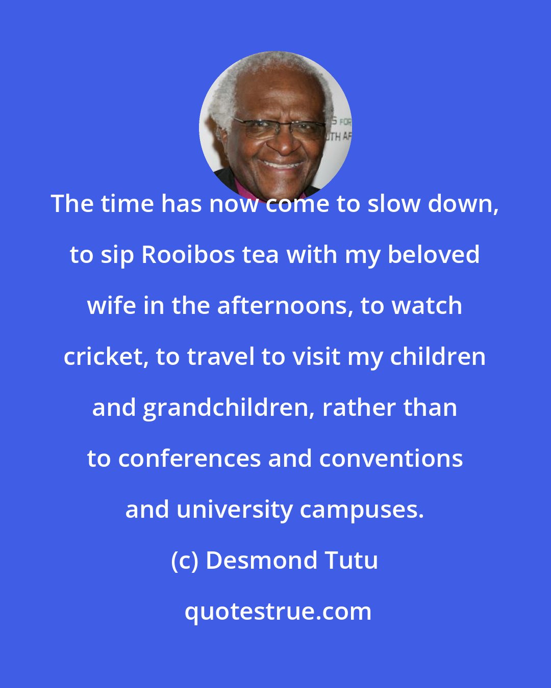 Desmond Tutu: The time has now come to slow down, to sip Rooibos tea with my beloved wife in the afternoons, to watch cricket, to travel to visit my children and grandchildren, rather than to conferences and conventions and university campuses.