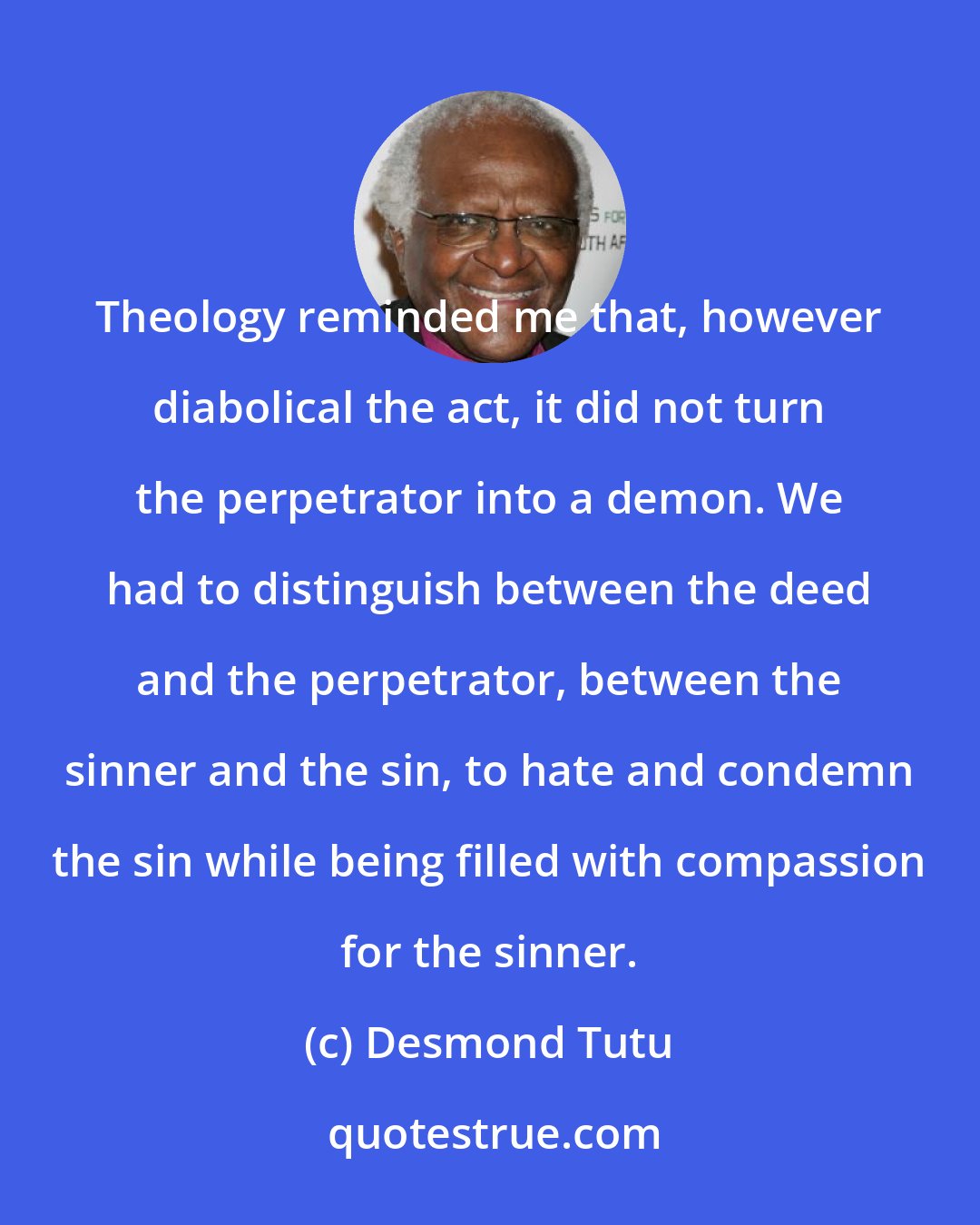 Desmond Tutu: Theology reminded me that, however diabolical the act, it did not turn the perpetrator into a demon. We had to distinguish between the deed and the perpetrator, between the sinner and the sin, to hate and condemn the sin while being filled with compassion for the sinner.