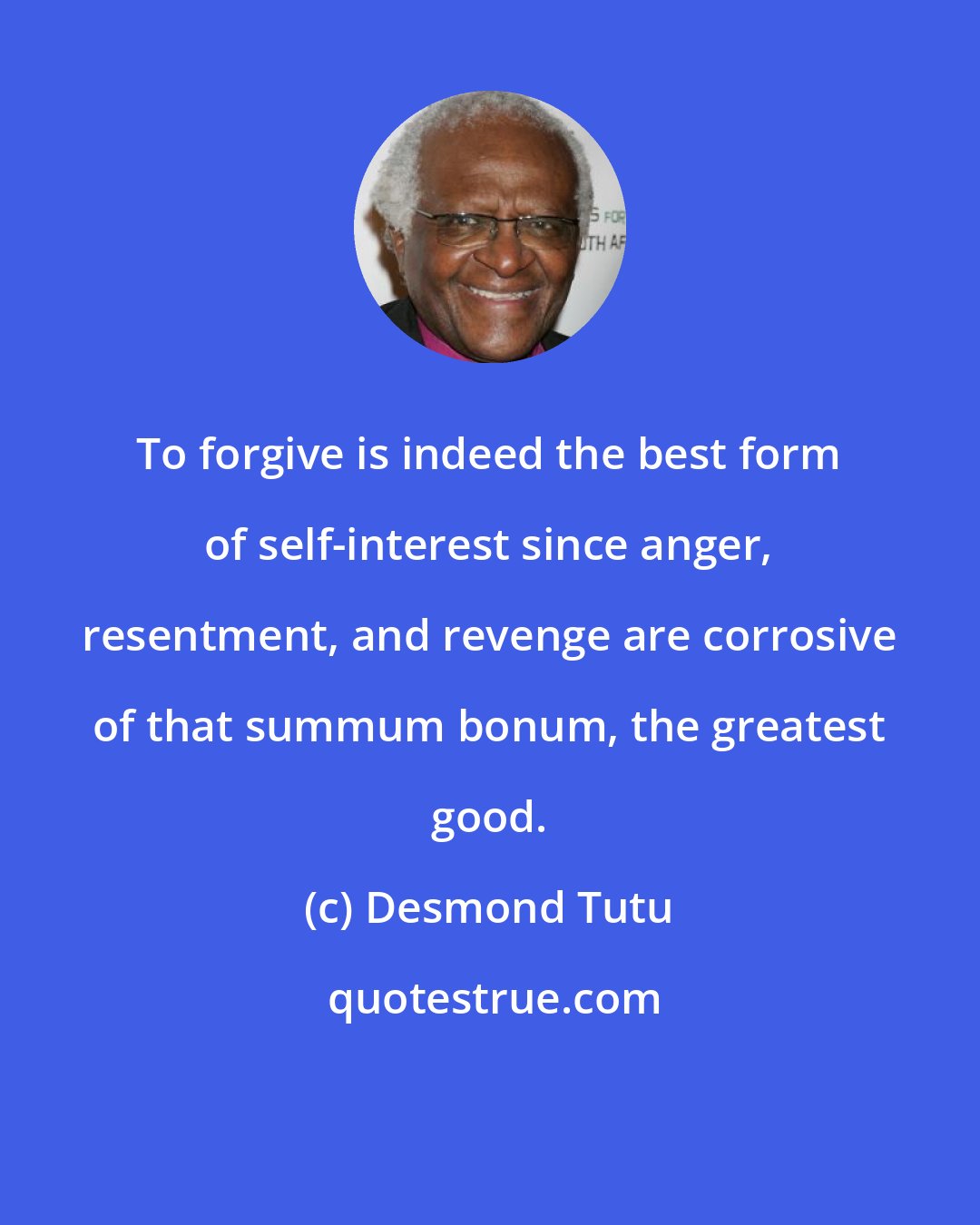 Desmond Tutu: To forgive is indeed the best form of self-interest since anger, resentment, and revenge are corrosive of that summum bonum, the greatest good.