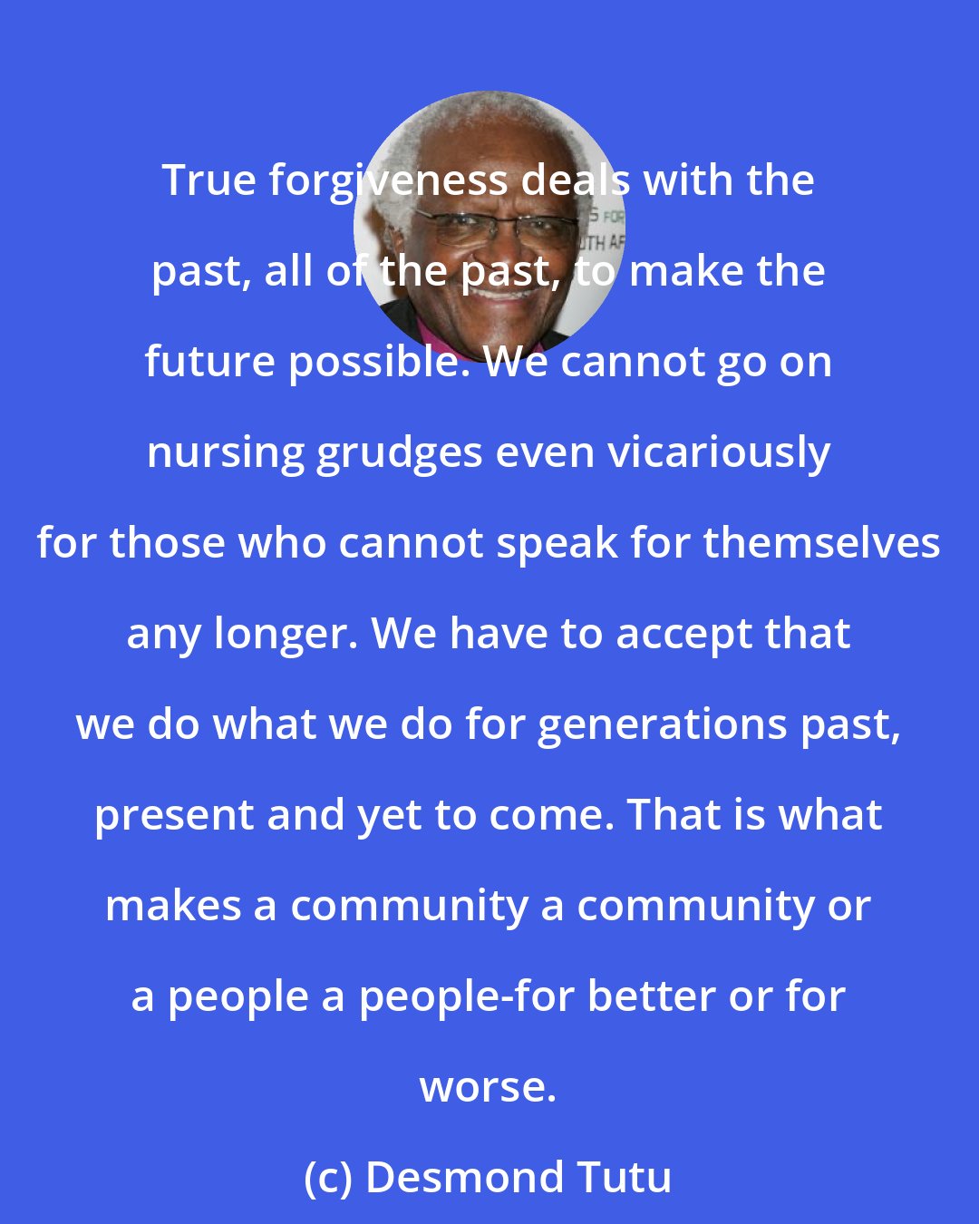 Desmond Tutu: True forgiveness deals with the past, all of the past, to make the future possible. We cannot go on nursing grudges even vicariously for those who cannot speak for themselves any longer. We have to accept that we do what we do for generations past, present and yet to come. That is what makes a community a community or a people a people-for better or for worse.